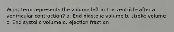 What term represents the volume left in the ventricle after a ventricular contraction? a. End diastolic volume b. stroke volume c. End systolic volume d. ejection fraction