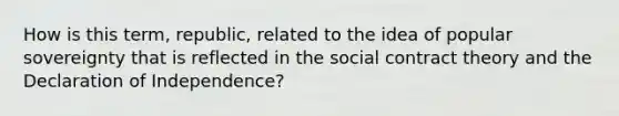 How is this term, republic, related to the idea of popular sovereignty that is reflected in the social contract theory and the Declaration of Independence?