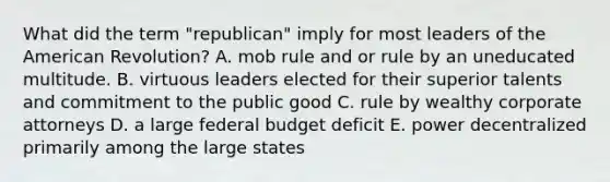 What did the term "republican" imply for most leaders of the American Revolution? A. mob rule and or rule by an uneducated multitude. B. virtuous leaders elected for their superior talents and commitment to the public good C. rule by wealthy corporate attorneys D. a large federal budget deficit E. power decentralized primarily among the large states