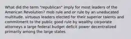 What did the term "republican" imply for most leaders of the American Revolution? mob rule and or rule by an uneducated multitude. virtuous leaders elected for their superior talents and commitment to the public good rule by wealthy corporate attorneys a large federal budget deficit power decentralized primarily among the large states