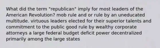 What did the term "republican" imply for most leaders of the American Revolution? mob rule and or rule by an uneducated multitude. virtuous leaders elected for their superior talents and commitment to the public good rule by wealthy corporate attorneys a large federal budget deficit power decentralized primarily among the large states