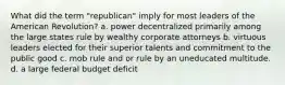 What did the term "republican" imply for most leaders of the American Revolution? a. power decentralized primarily among the large states rule by wealthy corporate attorneys b. virtuous leaders elected for their superior talents and commitment to the public good c. mob rule and or rule by an uneducated multitude. d. a large federal budget deficit