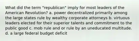 What did the term "republican" imply for most leaders of the American Revolution? a. power decentralized primarily among the large states rule by wealthy corporate attorneys b. virtuous leaders elected for their superior talents and commitment to the public good c. mob rule and or rule by an uneducated multitude. d. a large federal budget deficit