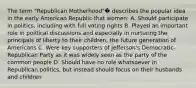 The term "Republican Motherhood"� describes the popular idea in the early American Republic that women: A. Should participate in politics, including with full voting rights B. Played an important role in political discussions and especially in nurturing the principals of liberty to their children, the future generation of Americans C. Were key supporters of Jefferson's Democratic-Republican Party as it was widely seen as the party of the common people D. Should have no role whatsoever in Republican politics, but instead should focus on their husbands and children