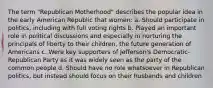 The term "Republican Motherhood" describes the popular idea in the early American Republic that women: a. Should participate in politics, including with full voting rights b. Played an important role in political discussions and especially in nurturing the principals of liberty to their children, the future generation of Americans c. Were key supporters of Jefferson's Democratic-Republican Party as it was widely seen as the party of the common people d. Should have no role whatsoever in Republican politics, but instead should focus on their husbands and children