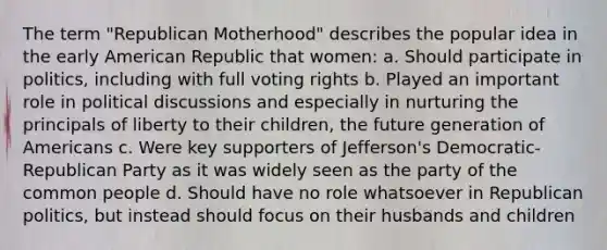 The term "Republican Motherhood" describes the popular idea in the early American Republic that women: a. Should participate in politics, including with full voting rights b. Played an important role in political discussions and especially in nurturing the principals of liberty to their children, the future generation of Americans c. Were key supporters of Jefferson's Democratic-Republican Party as it was widely seen as the party of the common people d. Should have no role whatsoever in Republican politics, but instead should focus on their husbands and children