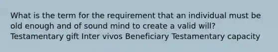 What is the term for the requirement that an individual must be old enough and of sound mind to create a valid will? Testamentary gift Inter vivos Beneficiary Testamentary capacity