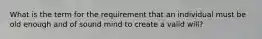 What is the term for the requirement that an individual must be old enough and of sound mind to create a valid will?