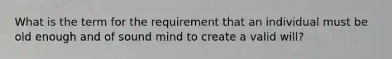 What is the term for the requirement that an individual must be old enough and of sound mind to create a valid will?