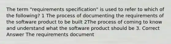 The term "requirements specification" is used to refer to which of the following? 1 The process of documenting the requirements of the software product to be built 2The process of coming to know and understand what the software product should be 3. Correct Answer The requirements document