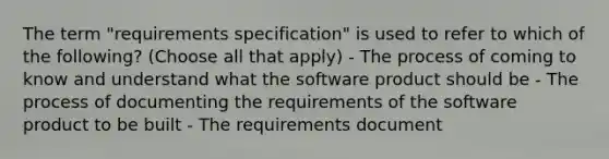 The term "requirements specification" is used to refer to which of the following? (Choose all that apply) - The process of coming to know and understand what the software product should be - The process of documenting the requirements of the software product to be built - The requirements document