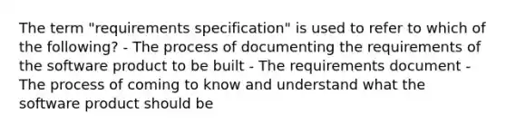 The term "requirements specification" is used to refer to which of the following? - The process of documenting the requirements of the software product to be built - The requirements document - The process of coming to know and understand what the software product should be