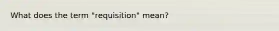 What does the term "requisition" mean?