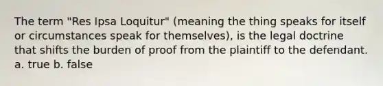 The term "Res Ipsa Loquitur" (meaning the thing speaks for itself or circumstances speak for themselves), is the legal doctrine that shifts the burden of proof from the plaintiff to the defendant. a. true b. false