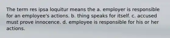 The term res ipsa loquitur means the a. employer is responsible for an employee's actions. b. thing speaks for itself. c. accused must prove innocence. d. employee is responsible for his or her actions.