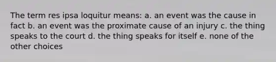 The term res ipsa loquitur means: a. an event was the cause in fact b. an event was the proximate cause of an injury c. the thing speaks to the court d. the thing speaks for itself e. none of the other choices