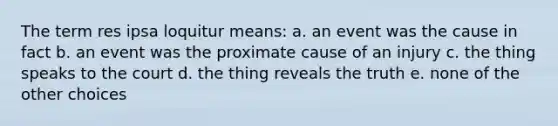 The term res ipsa loquitur means: a. an event was the cause in fact b. an event was the proximate cause of an injury c. the thing speaks to the court d. the thing reveals the truth e. none of the other choices