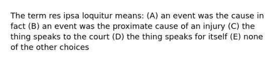 The term res ipsa loquitur means: (A) an event was the cause in fact (B) an event was the proximate cause of an injury (C) the thing speaks to the court (D) the thing speaks for itself (E) none of the other choices