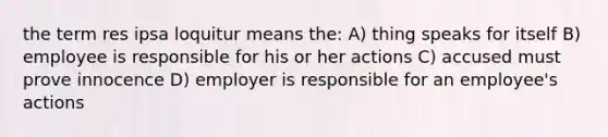 the term res ipsa loquitur means the: A) thing speaks for itself B) employee is responsible for his or her actions C) accused must prove innocence D) employer is responsible for an employee's actions