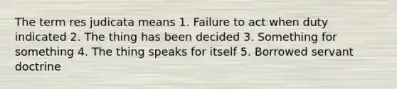 The term res judicata means 1. Failure to act when duty indicated 2. The thing has been decided 3. Something for something 4. The thing speaks for itself 5. Borrowed servant doctrine