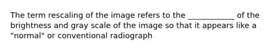 The term rescaling of the image refers to the ____________ of the brightness and gray scale of the image so that it appears like a "normal" or conventional radiograph