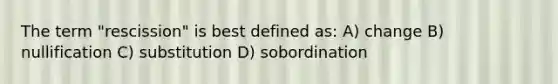 The term "rescission" is best defined as: A) change B) nullification C) substitution D) sobordination