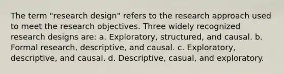 The term "research design" refers to the research approach used to meet the research objectives. Three widely recognized research designs are: a. Exploratory, structured, and causal. b. Formal research, descriptive, and causal. c. Exploratory, descriptive, and causal. d. Descriptive, casual, and exploratory.