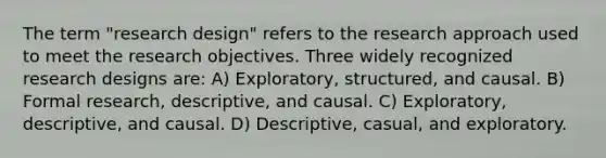 The term "research design" refers to the research approach used to meet the research objectives. Three widely recognized research designs are: A) Exploratory, structured, and causal. B) Formal research, descriptive, and causal. C) Exploratory, descriptive, and causal. D) Descriptive, casual, and exploratory.