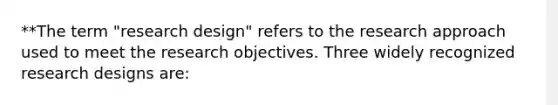 **The term "research design" refers to the research approach used to meet the research objectives. Three widely recognized research designs are: