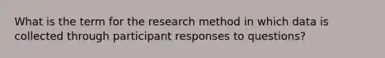 What is the term for the research method in which data is collected through participant responses to questions?