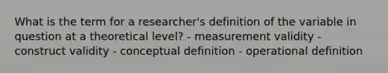 What is the term for a researcher's definition of the variable in question at a theoretical level? - measurement validity - construct validity - conceptual definition - operational definition