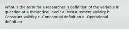 What is the term for a researcher_s definition of the variable in question at a theoretical level? a. Measurement validity b. Construct validity c. Conceptual definition d. Operational definition