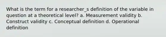 What is the term for a researcher_s definition of the variable in question at a theoretical level? a. Measurement validity b. Construct validity c. Conceptual definition d. Operational definition