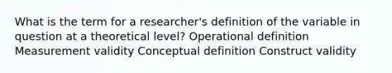 What is the term for a researcher's definition of the variable in question at a theoretical level? Operational definition Measurement validity Conceptual definition Construct validity