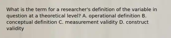 What is the term for a researcher's definition of the variable in question at a theoretical level? A. operational definition B. conceptual definition C. measurement validity D. construct validity