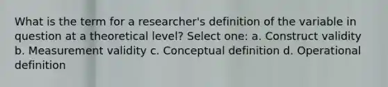 What is the term for a researcher's definition of the variable in question at a theoretical level? Select one: a. Construct validity b. Measurement validity c. Conceptual definition d. Operational definition