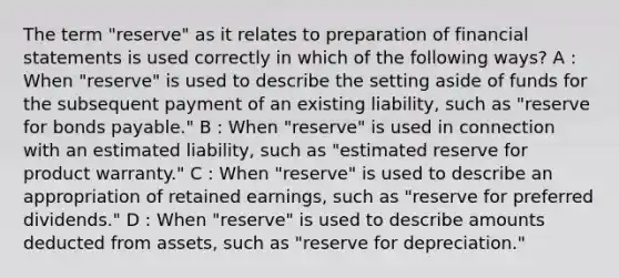 The term "reserve" as it relates to preparation of financial statements is used correctly in which of the following ways? A : When "reserve" is used to describe the setting aside of funds for the subsequent payment of an existing liability, such as "reserve for bonds payable." B : When "reserve" is used in connection with an estimated liability, such as "estimated reserve for product warranty." C : When "reserve" is used to describe an appropriation of retained earnings, such as "reserve for preferred dividends." D : When "reserve" is used to describe amounts deducted from assets, such as "reserve for depreciation."