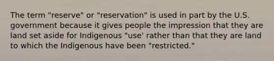 The term "reserve" or "reservation" is used in part by the U.S. government because it gives people the impression that they are land set aside for Indigenous "use' rather than that they are land to which the Indigenous have been "restricted."