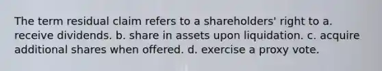 The term residual claim refers to a shareholders' right to a. receive dividends. b. share in assets upon liquidation. c. acquire additional shares when offered. d. exercise a proxy vote.