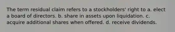 The term residual claim refers to a stockholders' right to a. elect a board of directors. b. share in assets upon liquidation. c. acquire additional shares when offered. d. receive dividends.