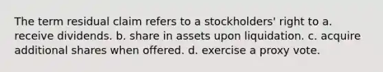 The term residual claim refers to a stockholders' right to a. receive dividends. b. share in assets upon liquidation. c. acquire additional shares when offered. d. exercise a proxy vote.