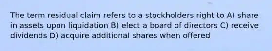 The term residual claim refers to a stockholders right to A) share in assets upon liquidation B) elect a board of directors C) receive dividends D) acquire additional shares when offered