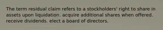 The term residual claim refers to a stockholders' right to share in assets upon liquidation. acquire additional shares when offered. receive dividends. elect a board of directors.