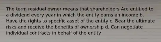 The term residual owner means that shareholders Are entitled to a dividend every year in which the entity earns an income b. Have the rights to specific asset of the entity c. Bear the ultimate risks and receive the benefits of ownership d. Can negotiate individual contracts in behalf of the entity