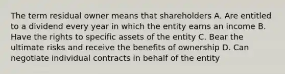 The term residual owner means that shareholders A. Are entitled to a dividend every year in which the entity earns an income B. Have the rights to specific assets of the entity C. Bear the ultimate risks and receive the benefits of ownership D. Can negotiate individual contracts in behalf of the entity