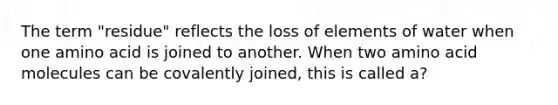 The term "residue" reflects the loss of elements of water when one amino acid is joined to another. When two amino acid molecules can be covalently joined, this is called a?