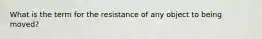 What is the term for the resistance of any object to being moved?