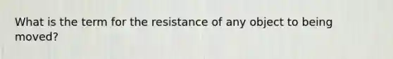 What is the term for the resistance of any object to being moved?