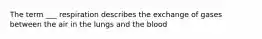 The term ___ respiration describes the exchange of gases between the air in the lungs and the blood