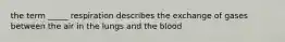 the term _____ respiration describes the exchange of gases between the air in the lungs and the blood